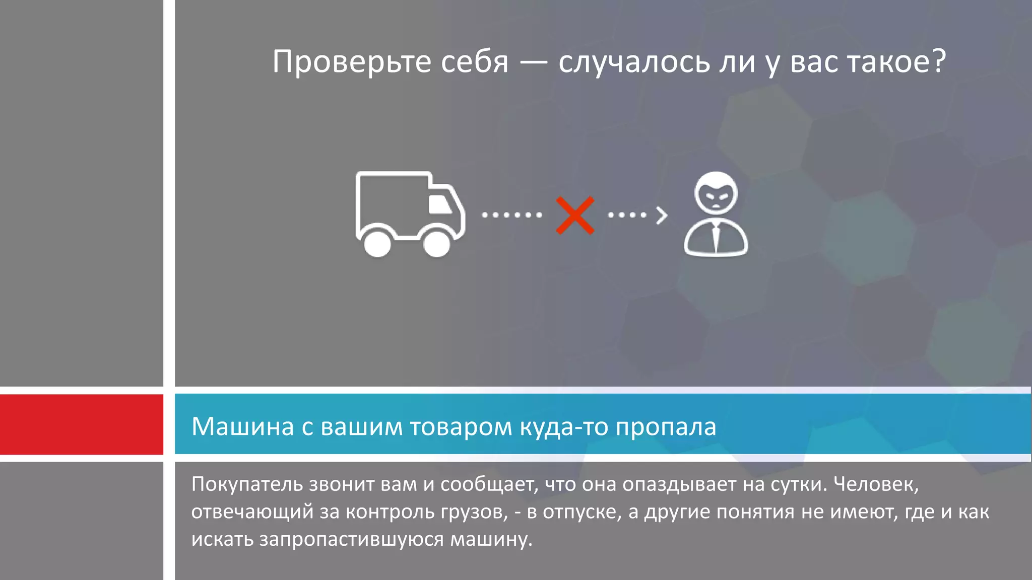 Покупатель звонит вам и сообщает, что она опаздывает на сутки. Человек,
отвечающий за контроль грузов, - в отпуске, а другие понятия не имеют, где и как
искать запропастившуюся машину.
Машина с вашим товаром куда-то пропала
Проверьте себя — случалось ли у вас такое?
 