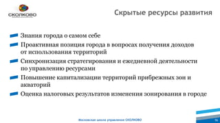 Московская школа управления СКОЛКОВО 16
Знания города о самом себе
Проактивная позиция города в вопросах получения доходов
от использования территорий
Синхронизация стратегирования и ежедневной деятельности
по управлению ресурсами
Повышение капитализации территорий прибрежных зон и
акваторий
Оценка налоговых результатов изменения зонирования в городе
Скрытые ресурсы развития
 