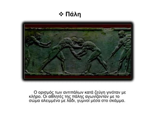  Πάλη
Ο ορισμός των αντιπάλων κατά ζεύγη γινόταν με
κλήρο. Οι αθλητές της πάλης αγωνίζονταν με το
σώμα αλειμμένο με λάδι, γυμνοί μέσα στο σκάμμα.
 