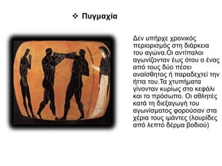 Δεν υπήρχε χρονικός
περιορισμός στη διάρκεια
του αγώνα.Οι αντίπαλοι
αγωνίζονταν έως ότου ο ένας
από τους δύο πέσει
αναίσθητος ή παραδεχτεί την
ήττα του.Τα χτυπήματα
γίνονταν κυρίως στο κεφάλι
και το πρόσωπο. Οι αθλητές
κατά τη διεξαγωγή του
αγωνίσματος φορούσαν στα
χέρια τους ιμάντες (λουρίδες
από λεπτό δέρμα βοδιού)
 Πυγμαχία
 