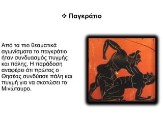 Από τα πιο θεαματικά
αγωνίσματα το παγκράτιο
ήταν συνδυασμός πυγμής
και πάλης. Η παράδοση
αναφέρει ότι πρώτος ο
Θησέας συνδύασε πάλη και
πυγμή για να σκοτώσει το
Μινώταυρο.
 Παγκράτιο
 