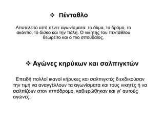  Πένταθλο
Αποτελείτο από πέντε αγωνίσματα: το άλμα, το δρόμο, το
ακόντιο, το δίσκο και την πάλη. Ο νικητής του πεντάθλου
θεωρείτο και ο πιο σπουδαίος.
 Αγώνες κηρύκων και σαλπιγκτών
 