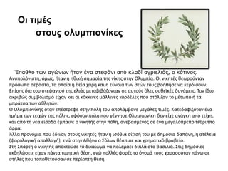 Έπαθλο των αγώνων ήταν ένα στεφάνι από κλαδί αγριελιάς, ο κότινος.
Ανυπολόγιστη, όμως, ήταν η ηθική σημασία της νίκης στην Ολυμπία. Οι νικητές θεωρούνταν
πρόσωπα σεβαστά, τα οποία η θεία χάρη και η εύνοια των θεών τους βοήθησε να κερδίσουν.
Επίσης δια του στεφανιού της ελιάς μεταβιβάζονταν σε αυτούς όλες οι θεϊκές δυνάμεις. Τον ίδιο
ακριβώς συμβολισμό είχαν και οι κόκκινες μάλλινες κορδέλες που στόλιζαν το μέτωπο ή τα
μπράτσα των αθλητών.
Ο Ολυμπιονίκης όταν επέστρεφε στην πόλη του απολάμβανε μεγάλες τιμές. Κατεδαφιζόταν ένα
τμήμα των τειχών της πόλης, εφόσον πόλη που γέννησε Ολυμπιονίκη δεν είχε ανάγκη από τείχη,
και από τη νέα είσοδο έμπαινε ο νικητής στην πόλη, ανεβασμένος σε ένα μεγαλόπρεπο τέθριππο
άρμα.
Άλλα προνόμια που έδιναν στους νικητές ήταν η ισόβια σίτισή του με δημόσια δαπάνη, η ατέλεια
(φορολογική απαλλαγή), ενώ στην Αθήνα ο Σόλων θέσπισε και χρηματικό βραβείο.
Στη Σπάρτη ο νικητής αποκτούσε το δικαίωμα να πολεμάει δίπλα στο βασιλιά. Στις δημόσιες
εκδηλώσεις είχαν πάντα τιμητική θέση, ενώ πολλές φορές το όνομά τους χαρασσόταν πάνω σε
στήλες που τοποθετούσαν σε περίοπτη θέση.
Οι τιμές
στους ολυμπιονίκες
 