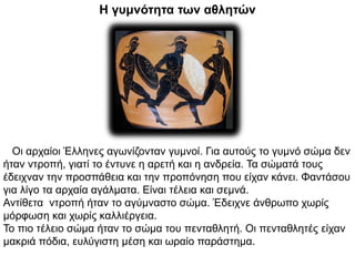 Η γυμνότητα των αθλητών
Οι αρχαίοι Έλληνες αγωνίζονταν γυμνοί. Για αυτούς το γυμνό σώμα δεν
ήταν ντροπή, γιατί το έντυνε η αρετή και η ανδρεία. Τα σώματά τους
έδειχναν την προσπάθεια και την προπόνηση που είχαν κάνει. Φαντάσου
για λίγο τα αρχαία αγάλματα. Είναι τέλεια και σεμνά.
Αντίθετα ντροπή ήταν το αγύμναστο σώμα. Έδειχνε άνθρωπο χωρίς
μόρφωση και χωρίς καλλιέργεια.
Το πιο τέλειο σώμα ήταν το σώμα του πενταθλητή. Οι πενταθλητές είχαν
μακριά πόδια, ευλύγιστη μέση και ωραίο παράστημα.
 