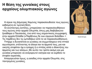 Η ιέρεια της Δήμητρας Χαμύνης παρακολουθούσε τους αγώνες
καθισμένη σε τιμητική θέση.
Οι ανύπαντρες κοπέλες, μπορούσαν να παρακολουθήσουν
τους αγώνες στην αρχαία Ολυμπία, όπως μας διαβεβαιώνει
ξεκάθαρα ο Παυσανίας, ένα από τους σημαντικούς συγγραφείς
στην αρχαία Ελλάδα («Παρθένους δε ουκ είργουσι θεάσθαι» =
Τις παρθένες δεν τις εμποδίζουν από το να παρακολουθήσουν).
Υπήρχε η δυνατότητα οι γυναίκες να συμμετάσχουν στα ιππικά
αγωνίσματα ,στέλνοντας τα άλογα και τα άρματά τους, μια και
νικητής στεφόταν όχι ο ηνίοχος ή ο ιππέας αλλά ο ιδιοκτήτης του
άρματος και των αλόγων. Με αυτόν τον τρόπο ακόμη και μια
γυναίκα μπορούσε να αναγορευτεί νικήτρια και να κερδίσει το
στεφάνι αγριελιάς.
Aπαγορευόταν όμως, η εισοδος στην αρχαία Ολυμπία, στις
παντρεμένες γυναίκες.
Η θέση της γυναίκας στους
αρχαίους ολυμπιακούς αγώνες
Καλλιπάτειρα
 