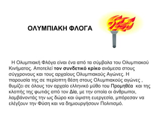 ΟΛΥΜΠΙΑΚΗ ΦΛΟΓΑ
Η Ολυμπιακή Φλόγα είναι ένα από τα σύμβολα του Ολυμπιακού
Κινήματος. Αποτελεί τον συνδετικό κρίκο ανάμεσα στους
σύγχρονους και τους αρχαίους Ολυμπιακούς Αγώνες. Η
παρουσία της σε περίοπτη θέση στους Ολυμπιακούς αγώνες ,
θυμίζει σε όλους τον αρχαίο ελληνικό μύθο του Προμηθέα και της
κλοπής της φωτιάς από τον Δία, με την οποία οι άνθρωποι,
λαμβάνοντάς την ως δώρο και ύψιστη ευεργεσία, μπόρεσαν να
ελέγξουν την Φύση και να δημιουργήσουν Πολιτισμό.
 