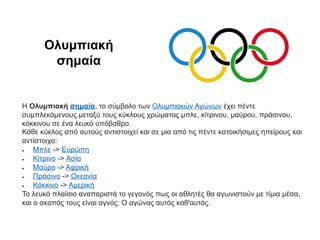 H Ολυμπιακή σημαία, το σύμβολο των Ολυμπιακών Αγώνων έχει πέντε
συμπλεκόμενους μεταξύ τους κύκλους χρώματος μπλε, κίτρινου, μαύρου, πράσινου,
κόκκινου σε ένα λευκό υπόβαθρο.
Κάθε κύκλος από αυτούς αντιστοιχεί και σε μια από τις πέντε κατοικήσιμες ηπείρους και
αντίστοιχα:
 Μπλε -> Ευρώπη
 Κίτρινο -> Ασία
 Μαύρο -> Αφρική
 Πράσινο -> Ωκεανία
 Κόκκινο -> Αμερική
Το λευκό πλαίσιο αναπαριστά το γεγονός πως οι αθλητές θα αγωνιστούν με τίμια μέσα,
και ο σκοπός τους είναι αγνός: Ο αγώνας αυτός καθ'αυτός.
Ολυμπιακή
σημαία
 