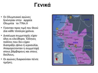 Γενικά
• Οι Ολυμπιακοί αγώνες
ξεκίνησαν στην αρχαία
Ολυμπία το 776π.Χ
• Γίνονταν προς τιμή του Θεού
Δία κάθε τέσσερα χρόνια.
• Δικαίωμα συμμετοχής είχαν
όλοι οι ελεύθεροι `Ελληνες
πολίτες που δεν είχαν
διαπράξει φόνο ή ιεροσυλία.
Απαγορεύονταν η συμμετοχή
στους βάρβαρους και στους
δούλους.
• Οι αγώνες διαρκούσαν πέντε
ημέρες.
 