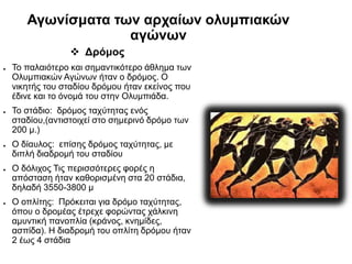 Αγωνίσματα των αρχαίων ολυμπιακών
αγώνων
 Δρόμος
● Το παλαιότερο και σημαντικότερο άθλημα των
Ολυμπιακών Αγώνων ήταν ο δρόμος. Ο
νικητής του σταδίου δρόμου ήταν εκείνος που
έδινε και το όνομά του στην Ολυμπιάδα.
● Το στάδιο: δρόμος ταχύτητας ενός
σταδίου,(αντιστοιχεί στο σημερινό δρόμο των
200 μ.)
● Ο δίαυλος: επίσης δρόμος ταχύτητας, με
διπλή διαδρομή του σταδίου
● Ο δόλιχος Τις περισσότερες φορές η
απόσταση ήταν καθορισμένη στα 20 στάδια,
δηλαδή 3550-3800 μ
● Ο οπλίτης: Πρόκειται για δρόμο ταχύτητας,
όπου ο δρομέας έτρεχε φορώντας χάλκινη
αμυντική πανοπλία (κράνος, κνημίδες,
ασπίδα). Η διαδρομή του οπλίτη δρόμου ήταν
2 έως 4 στάδια
 
