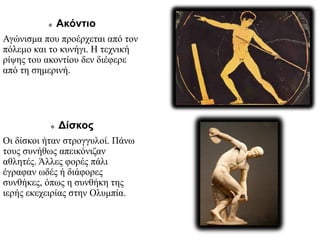  Ακόντιο
Αγώνισμα που προέρχεται από τον
πόλεμο και το κυνήγι. Η τεχνική
ρίψης του ακοντίου δεν διέφερε
από τη σημερινή.
 Δίσκος
Οι δίσκοι ήταν στρογγυλοί. Πάνω
τους συνήθως απεικόνιζαν
αθλητές. Άλλες φορές πάλι
έγραφαν ωδές ή διάφορες
συνθήκες, όπως η συνθήκη της
ιερής εκεχειρίας στην Ολυμπία.
 