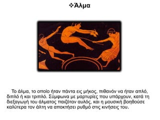 Άλμα
Το άλμα, το οποίο ήταν πάντα εις μήκος, πιθανόν να ήταν απλό,
διπλό ή και τριπλό. Σύμφωνα με μαρτυρίες που υπάρχουν, κατά τη
διεξαγωγή του άλματος παιζόταν αυλός, και η μουσική βοηθούσε
καλύτερα τον άλτη να αποκτήσει ρυθμό στις κινήσεις του.
 