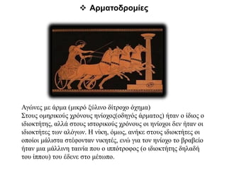  Αρματοδρομίες
Αγώνες με άρμα (μικρό ξύλινο δίτροχο όχημα)
Στους ομηρικούς χρόνους ηνίοχος(οδηγός άρματος) ήταν ο ίδιος ο
ιδιοκτήτης, αλλά στους ιστορικούς χρόνους οι ηνίοχοι δεν ήταν οι
ιδιοκτήτες των αλόγων. Η νίκη, όμως, ανήκε στους ιδιοκτήτες οι
οποίοι μάλιστα στέφονταν νικητές, ενώ για τον ηνίοχο το βραβείο
ήταν μια μάλλινη ταινία που ο ιππότροφος (ο ιδιοκτήτης δηλαδή
του ίππου) του έδενε στο μέτωπο.
 