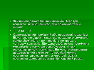  Звичайний двохклавішний вимикач. Має три
контакти, які або замикає, або розмикає таким
чином:
 1 – 2 та 1 - 3
 Одноклавішний прохідний або проміжний механізм.
Візуально не відрізняється від прохідного вимикача,
єдина відмінність - це наявність не трьох, а
чотирьох контактів. Ще одна особливість проміжних
механізмів у тому, що вони бувають тільки
одноклавішними, тому якщо Ви хочете встановити
двохклавішний вимикачі, то прохідні можна
поставити і двохклавішні, а хрестові, можна
поставити одинарні в загальній подвійній рамці.
 