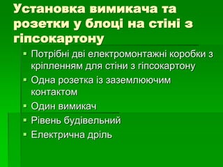 Установка вимикача та
розетки у блоці на стіні з
гіпсокартону
 Потрібні дві електромонтажні коробки з
кріпленням для стіни з гіпсокартону
 Одна розетка із заземлюючим
контактом
 Один вимикач
 Рівень будівельний
 Електрична дріль
 