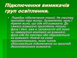 Підключення вимикачів
груп освітлення.
 Порядок підключення такий: На люстру
припадає три жилки. Заземлення, нуль і
третя жила, що йде від вимикача. До
самого вимикача приходить тільки
фаза і далі, вже в залежності від того
чи замкнутий контакт на вимикачі,
фаза йде до люстри або обривається
на вимикачі. Нижче на схемі
проілюстровано, яким чином
здійснюється підключення на прикладі
двохклавішного вимикача:
 