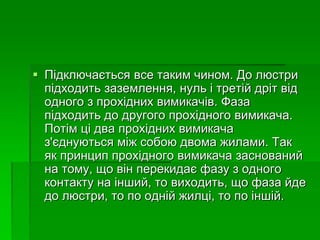  Підключається все таким чином. До люстри
підходить заземлення, нуль і третій дріт від
одного з прохідних вимикачів. Фаза
підходить до другого прохідного вимикача.
Потім ці два прохідних вимикача
з'єднуються між собою двома жилами. Так
як принцип прохідного вимикача заснований
на тому, що він перекидає фазу з одного
контакту на інший, то виходить, що фаза йде
до люстри, то по одній жилці, то по іншій.
 