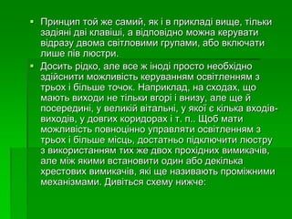  Принцип той же самий, як і в прикладі вище, тільки
задіяні дві клавіші, а відповідно можна керувати
відразу двома світловими групами, або включати
лише пів люстри.
 Досить рідко, але все ж іноді просто необхідно
здійснити можливість керуванням освітленням з
трьох і більше точок. Наприклад, на сходах, що
мають виходи не тільки вгорі і внизу, але ще й
посередині, у великій вітальні, у якої є кілька входів-
виходів, у довгих коридорах і т. п.. Щоб мати
можливість повноцінно управляти освітленням з
трьох і більше місць, достатньо підключити люстру
з використанням тих же двох прохідних вимикачів,
але між якими встановити один або декілька
хрестових вимикачів, які ще називають проміжними
механізмами. Дивіться схему нижче:
 