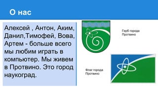 О нас
Алексей , Антон, Аким,
Данил,Тимофей, Вова,
Артем - больше всего
мы любим играть в
компьютер. Мы живем
в Протвино. Это город
наукоград.
Герб города
Протвино
Флаг города
Протвино
 