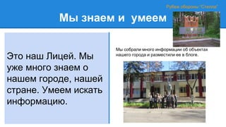 Мы знаем и умеем
Это наш Лицей. Мы
уже много знаем о
нашем городе, нашей
стране. Умеем искать
информацию.
Рубеж обороны “Стелла”
Мы собрали много информации об объектах
нашего города и разместили ее в блоге.
 