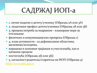 САДРЖАЈ ИОП-а
 1. личне податке о детету/ученику (Образац 2А или 3А)
 2. педагошки профил детета/ученика (Образац 2Б или 3Б)
 3. процена потреба за подршком - планиране мере за
отклањање
 физичких и комуникацијских препрека (Образац 1)
 4. план активности - са дефинисаним областима,
циљевима/исходима,
 корацима и њиховим трајањем и учесталошћу, као и
начином процене
 постигнућа (Образац 2Ц или 3Ц)
 5. сагласност родитеља/старатеља на ИОП (Образац 4)
http://www.dils.gov.rs
 