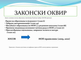 ЗАКОНСКИ ОКВИР
Закон о основама система образовања и васпитања Републике Србије (ЗОСОВ) прописује:
• Право на образовање и једнакост (члан 6)
• Забрану дискриминације (члан 44)
• Могућност образовања по ИОП-у у редовним школама (члан 68)
• Примену индивидуализованог начина рада и ИОП-а (члан 77)
• Прилагођавање оцењивања, завршног испита и матуре
(члан 107)
ЗОСОВ ИОП правилник (2009, 2010)
Правилник о ближим упутствима за утврђивање права на ИОП, његову примену и вредновање
 