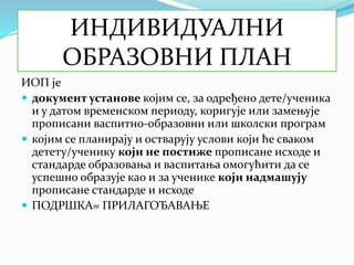 ИНДИВИДУАЛНИ
ОБРАЗОВНИ ПЛАН
ИОП је
 документ установе којим се, за одређено дете/ученика
и у датом временском периоду, коригује или замењује
прописани васпитно-образовни или школски програм
 којим се планирају и остварују услови који ће сваком
детету/ученику који не постиже прописане исходе и
стандарде образовања и васпитања омогућити да се
успешно образује као и за ученике који надмашују
прописане стандарде и исходе
 ПОДРШКА= ПРИЛАГОЂАВАЊЕ
 