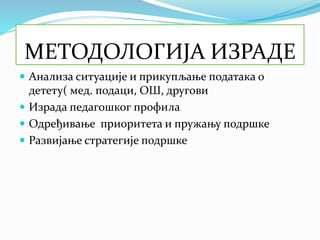 МЕТОДОЛОГИЈА ИЗРАДЕ
 Анализа ситуације и прикупљање података о
детету( мед. подаци, ОШ, другови
 Израда педагошког профила
 Одређивање приоритета и пружању подршке
 Развијање стратегије подршке
 