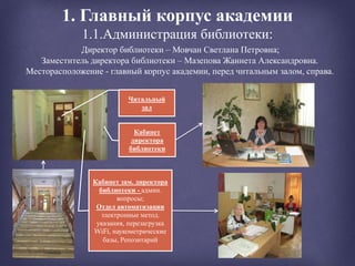 1. Главный корпус академии
1.1.Администрация библиотеки:
Директор библиотеки – Мовчан Светлана Петровна;
Заместитель директора библиотеки – Мазепова Жаннета Александровна.
Месторасположение - главный корпус академии, перед читальным залом, справа.
Кабинет зам. директора
библиотеки - админ.
вопросы;
Отдел автоматизации
электронные метод.
указания, перезагрузка
WiFi, наукометрические
базы, Репозитарий
Кабинет
директора
библиотеки
Читальный
зал
 