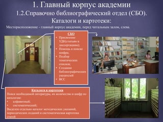 1. Главный корпус академии
1.2.Справочно библиографический отдел (СБО).
Каталоги и картотеки:
Месторасположение - главный корпус академии, перед читальным залом, слева.
СБО
• Присвоение
УДК(статьям и
диссертациям);
• Помощь в поиске
шифра;
• Подбор
тематических
списков;
• Создание
библиографических
указателей
• ВСС
Каталоги и картотеки
Поиск необходимой литературы, их количество и шифр по
каталогам:
• алфавитный;
• систематический;
Выделен отдельно каталог методических указаний,
периодических изданий и систематическая картотека
статей
 