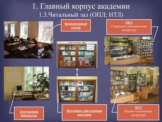 1. Главный корпус академии
1.3.Читальный зал (ОПЛ; НТЛ)
ОПЛ
Социально-экономическая
литература
Компьютерный
сектор
Электронная
библиотека
НТЛ
Научно-техническая
литература
Постоянно действующие
выставки
 