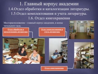 1. Главный корпус академии
1.4.Отдел обработки и каталогизации литературы.
1.5.Отдел комплектования и учета литературы.
1.6. Отдел книгохранения
Отдел книгохранения
Отдел обработки и
каталогизации литературы
Месторасположение - главный корпус академии, в конце
читального зала.
Отдел комплектования и
учета литературы
 