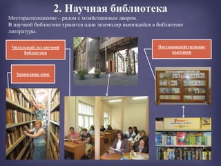2. Научная библиотека
Хранилище книг
Месторасположение – рядом с хозяйственным двором.
В научной библиотеке хранятся один экземпляр имеющийся в библиотеке
литературы.
Постояннодействующие
выставки
Читальный зал научной
библиотеки
 