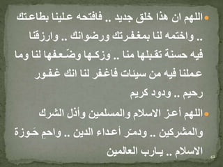 ‫جديد‬ ‫خلق‬ ‫هذا‬ ‫ان‬ ‫اللهم‬..‫بطاع‬ ‫عـلينا‬ ‫فافتحه‬‫ـتك‬
..‫ورضوانك‬ ‫بمغـفـرتك‬ ‫لنا‬ ‫واختمه‬..‫وارزقنا‬
‫منا‬ ‫تقـبلها‬ ‫حسنة‬ ‫فيه‬..‫ل‬ ‫ـعـفها‬ّ‫ض‬‫و‬ ‫وزكـها‬‫وما‬ ‫نا‬
‫غـفـو‬ ‫انك‬ ‫لنا‬ ‫فاغـفر‬ ‫سيئات‬ ‫من‬ ‫فيه‬ ‫عـملنا‬‫ر‬
‫رحيم‬..‫كريم‬ ‫ودود‬
‫الشرك‬ ‫وأذل‬ ‫والمسلمين‬ ‫االسالم‬ ‫أعـز‬ ‫اللهم‬
‫والمشركين‬..‫الدين‬ ‫أعـداء‬ ‫ر‬ّ‫ـ‬‫ودم‬..‫ـ‬َ‫ح‬ ِ‫واحم‬‫وزة‬
‫االسالم‬..‫العالمين‬ ‫يـارب‬ 42
 