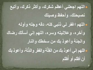 ‫وأتبع‬ ،‫ذكرك‬ ‫وأكثر‬ ،‫شكرك‬ ‫أعظم‬ ‫اجعلني‬ ‫اللهم‬
‫وصيتك‬ ‫وأحفظ‬ ،‫نصيحتك‬
‫وأوله‬ ‫وجله‬ ‫دقه‬ ،‫كله‬ ‫ذنبي‬ ‫لي‬ ‫اغفر‬ ‫اللهم‬
‫رضا‬ ‫أسألك‬ ‫إني‬ ‫اللهم‬ ،‫وسره‬ ‫وعالنيته‬ ،‫وآخره‬‫ك‬
‫والنار‬ ‫سخطك‬ ‫من‬ ‫بك‬ ‫وأعوذ‬ ‫والجنة‬
،‫لة‬ِّ‫ذ‬‫وال‬ ‫والفقر‬ ‫ة‬َّ‫ل‬ِ‫ق‬‫ال‬ ‫من‬ ‫بك‬ ‫أعوذ‬ ‫إني‬ ‫اللهم‬‫بك‬ ‫وأعوذ‬
‫ظلم‬ُ‫أ‬ ‫أو‬ ‫أظلم‬ ‫أن‬
8
 