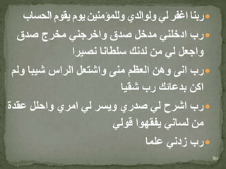 ‫الحساب‬ ‫يقوم‬ ‫يوم‬ ‫وللمؤمنين‬ ‫ولوالدي‬ ‫لي‬ ‫اغفر‬ ‫ربنا‬
‫صدق‬ ‫مخرج‬ ‫واخرجني‬ ‫صدق‬ ‫مدخل‬ ‫ادخلني‬ ‫رب‬
‫نصيرا‬ ‫سلطانا‬ ‫لدنك‬ ‫من‬ ‫لي‬ ‫واجعل‬
‫ول‬ ‫شيبا‬ ‫الراس‬ ‫واشتعل‬ ‫منى‬ ‫العظم‬ ‫وهن‬ ‫انى‬ ‫رب‬‫م‬
‫شقيا‬ ‫رب‬ ‫بدعائك‬ ‫اكن‬
‫عقدة‬ ‫واحلل‬ ‫امري‬ ‫لي‬ ‫ويسر‬ ‫صدري‬ ‫لي‬ ‫اشرح‬ ‫رب‬
‫قولي‬ ‫يفقهوا‬ ‫لساني‬ ‫من‬
‫علما‬ ‫زدني‬ ‫رب‬
80
 