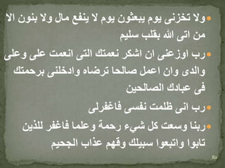 ‫ب‬ ‫وال‬ ‫مال‬ ‫ينفع‬ ‫ال‬ ‫يوم‬ ‫يبعثون‬ ‫يوم‬ ‫تخزنى‬ ‫وال‬‫اال‬ ‫نون‬
‫سليم‬ ‫بقلب‬ ‫هللا‬ ‫اتى‬ ‫من‬
‫وعل‬ ‫على‬ ‫انعمت‬ ‫التى‬ ‫نعمتك‬ ‫اشكر‬ ‫ان‬ ‫اوزعنى‬ ‫رب‬‫ى‬
‫برحمتك‬ ‫وادخلنى‬ ‫ترضاه‬ ‫صالحا‬ ‫اعمل‬ ‫وان‬ ‫والدى‬
‫الصالحين‬ ‫عبادك‬ ‫فى‬
‫فاغفرلى‬ ‫نفسى‬ ‫ظلمت‬ ‫انى‬ ‫رب‬
‫للذين‬ ‫فاغفر‬ ‫وعلما‬ ‫رحمة‬ ‫شيء‬ ‫كل‬ ‫وسعت‬ ‫ربنا‬
‫الجحيم‬ ‫عذاب‬ ‫وقهم‬ ‫سبيلك‬ ‫واتبعوا‬ ‫تابوا‬
82
 