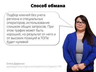 Способ обмана
Елена Даракчан
руководитель отдела копирайтинга Сервиса 1PS
Подбор ключей без учета
региона и специальных
операторов, использование
слишком общих запросов. При
этом трафик может быть
хороший, но результат от него и
от высоких позиций в ТОПе
будет нулевой
 