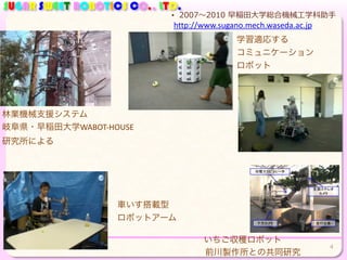 SUGAR SWEET ROBOTICS CO., LTD.
林業機械支援システム
学習適応する	
  
コミュニケーション	
  
ロボット
• 2007〜～2010  早稲⽥田⼤大学総合機械⼯工学科助⼿手
4
http://www.sugano.mech.waseda.ac.jp
正面ステレオ
カメラ
走行台車下方カメラ
収穫マニピュレータ
車いす搭載型	
  
ロボットアーム
いちご収穫ロボット
岐阜県・早稲田大学WABOT-­‐HOUSE
研究所による
前川製作所との共同研究
 