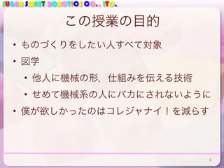 SUGAR SWEET ROBOTICS CO., LTD.
この授業の目的
• ものづくりをしたい人すべて対象
• 図学
• 他人に機械の形，仕組みを伝える技術
• せめて機械系の人にバカにされないように
• 僕が欲しかったのはコレジャナイ！を減らす
8
 
