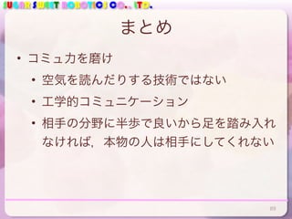 SUGAR SWEET ROBOTICS CO., LTD.
まとめ
• コミュ力を磨け
• 空気を読んだりする技術ではない
• 工学的コミュニケーション
• 相手の分野に半歩で良いから足を踏み入れ
なければ，本物の人は相手にしてくれない
89
 