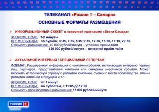 ТЕЛЕКАНАЛ «Россия 1 – Самара»
ОСНОВНЫЕ ФОРМАТЫ РАЗМЕЩЕНИЯ
 ИНФОРМАЦИОННЫЙ СЮЖЕТ в новостной программе «Вести-Самара»
ХРОНОМЕТРАЖ: 1-2 минуты
ВРЕМЯ ВЫХОДА: по будням, 6:35, 7:35, 8:35, 9:35, 12:30, 15:30, 18:10, 20:35.
Стоимость размещения: 40 000 рублей/минута – утренний прайм-тайм
120 000 рублей/минута – вечерний прайм-тайм
 АКТУАЛЬНОЕ ИНТЕРВЬЮ / СПЕЦИАЛЬНЫЙ РЕПОРТАЖ
ФОРМАТ: Расширенная информация о компании/событии, включающая интервью первых
лиц, партнеров, представителей компании или синхроны участников события. Может
включать историческую справку о развитии компании, съемки с места производства, планы
развития компании в будущем и т.п.
ХРОНОМЕТРАЖ: от 7 минут
ВРЕМЯ ВЫХОДА: по субботам, с 11:05 до 12:00
Стоимость производства и размещения: 15 000 рублей/минута
 