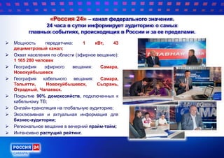 «Россия 24» – канал федерального значения.
24 часа в сутки информирует аудиторию о самых
главных событиях, происходящих в России и за ее пределами.
 Мощность передатчика: 1 кВт, 43
дециметровый канал;
 Охват населения по области (эфирное вещание):
1 165 280 человек
 География эфирного вещания: Самара,
Новокуйбышевск
 География кабельного вещания: Самара,
Тольятти, Новокуйбышевск, Сызрань,
Отрадный, Чапаевск.
 Покрытие 90% домохозяйств, подключенных к
кабельному ТВ;
 Онлайн-трансляция на глобальную аудиторию;
 Эксклюзивная и актуальная информация для
бизнес-аудитории;
 Региональное вещание в вечерний прайм-тайм;
 Интенсивно растущий рейтинг.
 