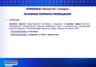  СПИК-ШОУ
ФОРМАТ: Диалог представителя компании и ведущего в прямом эфире /записи/,
посвященный определенной заранее выбранной теме, с возможностью организации
прямого общения с телезрителями /звонки в студию, вопросы на сайте ГТРК/.
ХРОНОМЕТРАЖ: от 20 минут
ВРЕМЯ ВЫХОДА. по будням, в 19:00 – прайм-тайм
ТЕЛЕКАНАЛ «Россия 24 – Самара»
ОСНОВНЫЕ ФОРМАТЫ РАЗМЕЩЕНИЯ
 