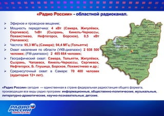 «Радио России» - областной радиоканал.
 Эфирное и проводное вещание;
 Мощность передатчика: 4 кВт (Самара, Жигулѐвск,
Сергиевск), 1кВт (Сызрань, Кинель-Черкассы,
Похвистнево, Нефтегорск, Борское), 0,5 кВт
(Чапаевск);
 Частота: 95,3 МГц (Самара); 94,4 МГц (Тольятти)
 Охват населения по области (УКВ-диапазон): 2 938 500
человек; (FM-диапазон): 2 405 664 человек;
 Географический охват: Самара, Тольятти, Жигулѐвск,
Сызрань, Чапаевск, Кинель-Черкассы, Сергиевск,
Нефтегорск, Б. Глушица, Борское, Похвистнево и др.;
 Среднесуточный охват в Самаре: 70 400 человек
(аудитория 12+ лет).
«Радио России» сегодня — единственная в стране федеральная радиостанция общего формата,
производящая все виды радио программ: информационные, общественно-политические, музыкальные,
литературно-драматические, научно-познавательные, детские.
 
