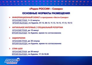 «Радио РОССИИ – Самара»
ОСНОВНЫЕ ФОРМАТЫ РАЗМЕЩЕНИЯ
 ИНФОРМАЦИОННЫЙ СЮЖЕТ в программе «Вести-Самара»
ХРОНОМЕТРАЖ: 1-1,5 минуты
ВРЕМЯ ВЫХОДА: по будням, 07.13, 08.13, 11.13, 14.13, 17.13, 19.13
 АКТУАЛЬНОЕ ИНТЕРВЬЮ / СПЕЦИАЛЬНЫЙ РЕПОРТАЖ
ХРОНОМЕТРАЖ: до 15 минут
ВРЕМЯ ВЫХОДА: по будням, время по согласованию
 АУДИОРОЛИК
ХРОНОМЕТРАЖ: до 30 секунд
ВРЕМЯ ВЫХОДА: по будням, время по согласованию
 СПИК-ШОУ
ХРОНОМЕТРАЖ: до 50 минут
ВРЕМЯ ВЫХОДА: по будням, 17.10-18.00
 