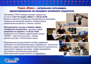 Радио «Маяк» – актуальное сити-радио,
ориентированное на молодого активного слушателя.
Программы ГТРК «Самара» выходят каждый час
на частоте 92,1 Fm радио «Маяк» с 7.00 до 20.00.
Выпуски новостей, интересные познавательные программы,
специальные авторские проекты, интерактивные
развлекательные блоки и, конечно, музыка.
Интерактивное ток-шоу в прямом эфире –
«Самарские смотрители» - выходит в эфир
ежедневно по будням с 17:05 до 18:00.
Ежедневно гости прямого эфира радиостанции
«МАЯК» - известные политики, ученые,
деятели культуры и бизнесмены, врачи.
Радиовещание осуществляется на базе цифрового
комплекса с использованием самых современных технологий.
Комплекс создает единое рабочее пространство журналистов,
редакторов и ведущих программ, трафик-менеджеров,
монтажеров, выпускающих режиссеров.
Web-трансляция осуществляется на tvsamara.ru.
 