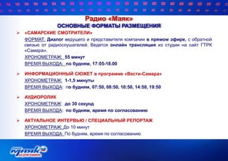  «САМАРСКИЕ СМОТРИТЕЛИ»
ФОРМАТ: Диалог ведущего и представителя компании в прямом эфире, с обратной
связью от радиослушателей. Ведется онлайн трансляция из студии на сайт ГТРК
«Самара».
ХРОНОМЕТРАЖ: 55 минут
ВРЕМЯ ВЫХОДА: по будням, 17:05-18.00
 ИНФОРМАЦИОННЫЙ СЮЖЕТ в программе «Вести-Самара»
ХРОНОМЕТРАЖ: 1-1,5 минуты
ВРЕМЯ ВЫХОДА: по будням, 07:50, 08:50, 10:50, 14:50, 19:50
 АУДИОРОЛИК
ХРОНОМЕТРАЖ: до 30 секунд
ВРЕМЯ ВЫХОДА: по будням, время по согласованию
 АКТУАЛЬНОЕ ИНТЕРВЬЮ / СПЕЦИАЛЬНЫЙ РЕПОРТАЖ
ХРОНОМЕТРАЖ: До 10 минут
ВРЕМЯ ВЫХОДА: По будням, время по согласованию
Радио «Маяк»
ОСНОВНЫЕ ФОРМАТЫ РАЗМЕЩЕНИЯ
 