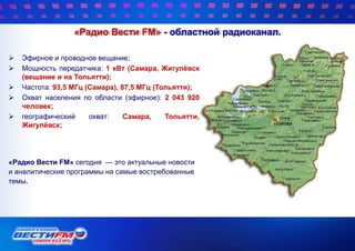 «Радио Вести FM» - областной радиоканал.
 Эфирное и проводное вещание;
 Мощность передатчика: 1 кВт (Самара, Жигулѐвск
(вещание и на Тольятти);
 Частота: 93,5 МГц (Самара), 87,5 МГц (Тольятти);
 Охват населения по области (эфирное): 2 043 920
человек;
 географический охват: Самара, Тольятти,
Жигулѐвск;
«Радио Вести FM» сегодня — это актуальные новости
и аналитические программы на самые востребованные
темы.
 