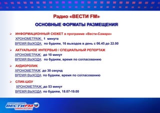  ИНФОРМАЦИОННЫЙ СЮЖЕТ в программе «Вести-Самара»
ХРОНОМЕТРАЖ: 1 минута
ВРЕМЯ ВЫХОДА: по будням, 16 выходов в день с 06.45 до 22.00
 АКТУАЛЬНОЕ ИНТЕРВЬЮ / СПЕЦИАЛЬНЫЙ РЕПОРТАЖ
ХРОНОМЕТРАЖ: до 10 минут
ВРЕМЯ ВЫХОДА: по будням, время по согласованию
 АУДИОРОЛИК
ХРОНОМЕТРАЖ: до 30 секунд
ВРЕМЯ ВЫХОДА: по будням, время по согласованию
 СПИК-ШОУ
ХРОНОМЕТРАЖ: до 53 минут
ВРЕМЯ ВЫХОДА: по будням, 18.07-19.00
Радио «ВЕСТИ FM»
ОСНОВНЫЕ ФОРМАТЫ РАЗМЕЩЕНИЯ
 