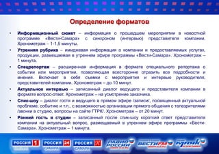 Определение форматов
• Информационный сюжет – информация о прошедшем мероприятии в новостной
программе «Вести-Самара» с синхроном (интервью) представителя компании.
Хронометраж – 1-1,5 минуты.
• Утренняя рубрика – имиджевая информация о компании и предоставляемых услугах,
продукции, размещаемая в утреннем эфире программы «Вести-Самара». Хронометраж –
1 минута.
• Спецрепортаж – расширенная информация в формате специального репортажа о
событии или мероприятии, позволяющая всесторонне отразить все подробности и
мнения. Включает в себя съемки с мероприятия и интервью руководителя,
представителей компании. Хронометраж – до 10 минут.
• Актуальное интервью – записанный диалог ведущего и представителя компании в
формате вопрос-ответ. Хронометраж – на усмотрение заказчика.
• Спик-шоу – диалог гостя и ведущего в прямом эфире /записи/, посвященный актуальной
проблеме, событию и т.п., с возможностью организации прямого общения с телезрителями
/звонки в студию, вопросы на сайте ГТРК/. Хронометраж – от 20 минут.
• Ранний гость в студии – записанный после спик-шоу короткий ответ представителя
компании на актуальный вопрос, размещаемый в утреннем эфире программы «Вести-
Самара». Хронометраж – 1 минута.
 